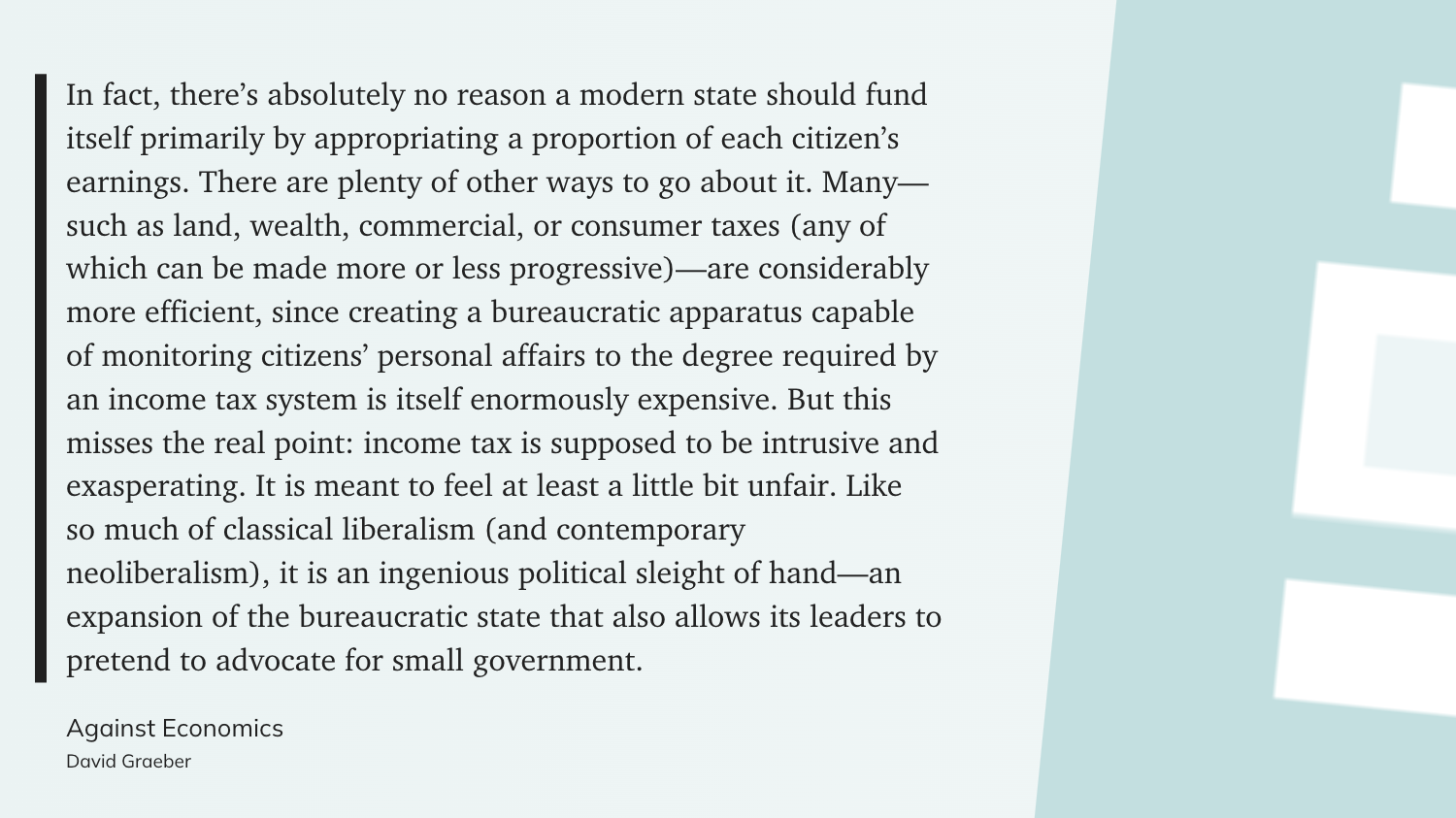 "In fact, there’s absolutely no reason a modern state should fund itself primarily by appropriating a proportion of each citizen’s earnings. There are plenty of other ways to go about it. Many—such as land, wealth, commercial, or consumer taxes (any of which can be made more or less progressive)—are considerably more efficient, since creating a bureaucratic apparatus capable of monitoring citizens’ personal affairs to the degree required by an income tax system is itself enormously expensive. But this misses the real point: income tax is supposed to be intrusive and exasperating. It is meant to feel at least a little bit unfair. Like so much of classical liberalism (and contemporary neoliberalism), it is an ingenious political sleight of hand—an expansion of the bureaucratic state that also allows its leaders to pretend to advocate for small government." (David Graeber, Against Economics)