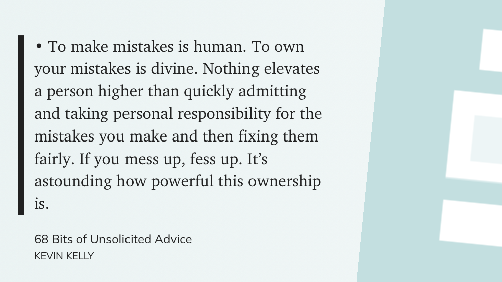 "• To make mistakes is human. To own your mistakes is divine. Nothing elevates a person higher than quickly admitting and taking personal responsibility for the mistakes you make and then fixing them fairly. If you mess up, fess up. It’s astounding how powerful this ownership is." (KEVIN KELLY, 68 Bits of Unsolicited Advice)