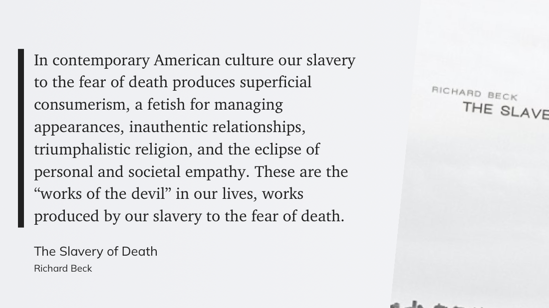 "In contemporary American culture our slavery to the fear of death produces superficial consumerism, a fetish for managing appearances, inauthentic relationships, triumphalistic religion, and the eclipse of personal and societal empathy. These are the “works of the devil” in our lives, works produced by our slavery to the fear of death." (Richard Beck, The Slavery of Death)
