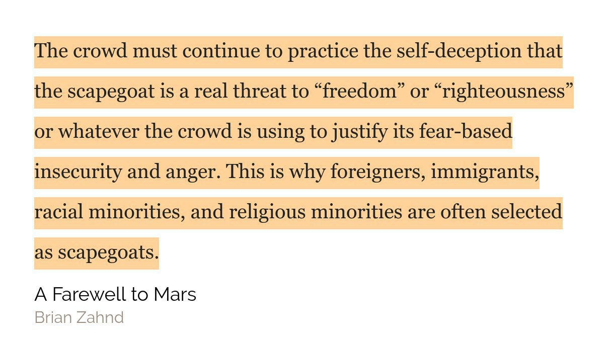 "The crowd must continue to practice the self-deception that the scapegoat is a real threat to “freedom” or “righteousness” or whatever the crowd is using to justify its fear-based insecurity and anger. This is why foreigners, immigrants, racial minorities, and religious minorities are often selected as scapegoats."