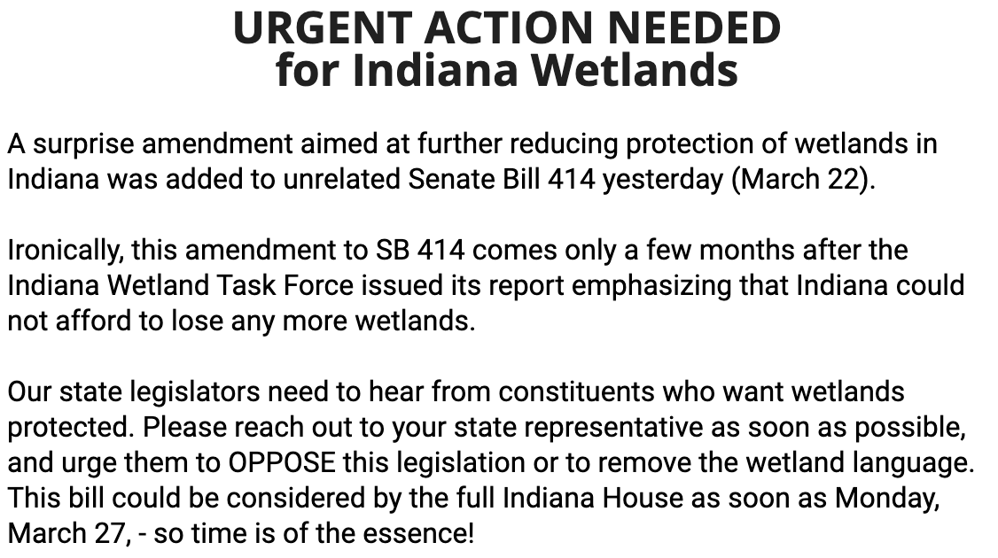 A surprise amendment aimed at further reducing protection of wetlands in Indiana was added to unrelated Senate Bill 414 yesterday (March 22).&10;Ironically, this amendment to SB 414 comes only a few months after the Indiana Wetland Task Force issued its report emphasizing that Indiana could not afford to lose any more wetlands.&10;Our state legislators need to hear from constituents who want wetlands protected. Please reach out to vour state representative as soon as possible, and urge them to OPPOSE this legislation or to remove the wetland language.&10;This bill could be considered by the full Indiana House as soon as Monday, March 27, - so time is of the essence!