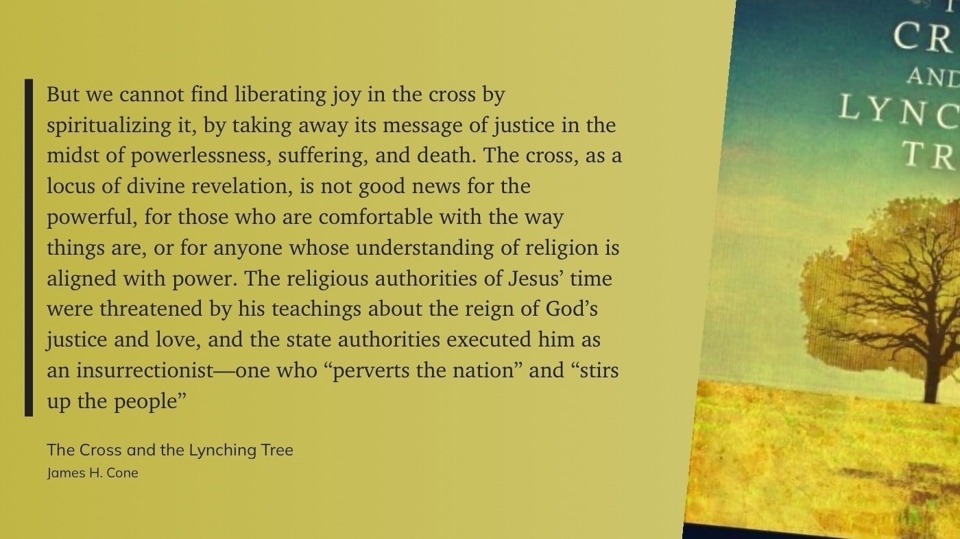 "But we cannot find liberating joy in the cross by spiritualizing it, by taking away its message of justice in the midst of powerlessness, suffering, and death. The cross, as a locus of divine revelation, is not good news for the powerful, for those who are comfortable with the way things are, or for anyone whose understanding of religion is aligned with power. The religious authorities of Jesus’ time were threatened by his teachings about the reign of God’s justice and love, and the state authorities executed him as an insurrectionist—one who “perverts the nation” and “stirs up the people”" (James H. Cone, The Cross and the Lynching Tree)