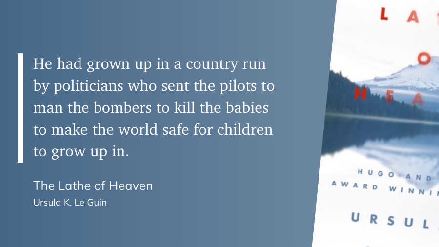 "He had grown up in a country run by politicians who sent the pilots to man the bombers to kill the babies to make the world safe for children to grow up in." (Ursula K. Le Guin, The Lathe of Heaven)