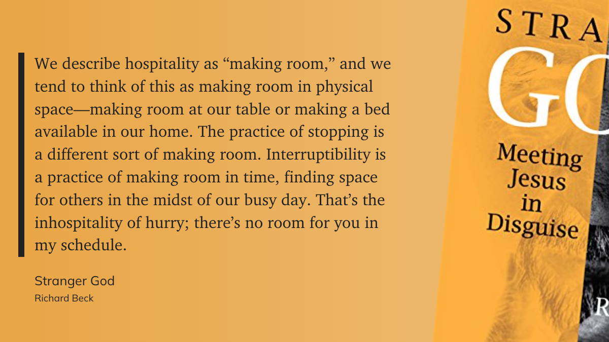 “We describe hospitality as “making room,” and we tend to think of this as making room in physical space—making room at our table or making a bed available in our home. The practice of stopping is a different sort of making room. Interruptibility is a practice of making room in time, finding space for others in the midst of our busy day. That’s the inhospitality of hurry; there’s no room for you in my schedule.”