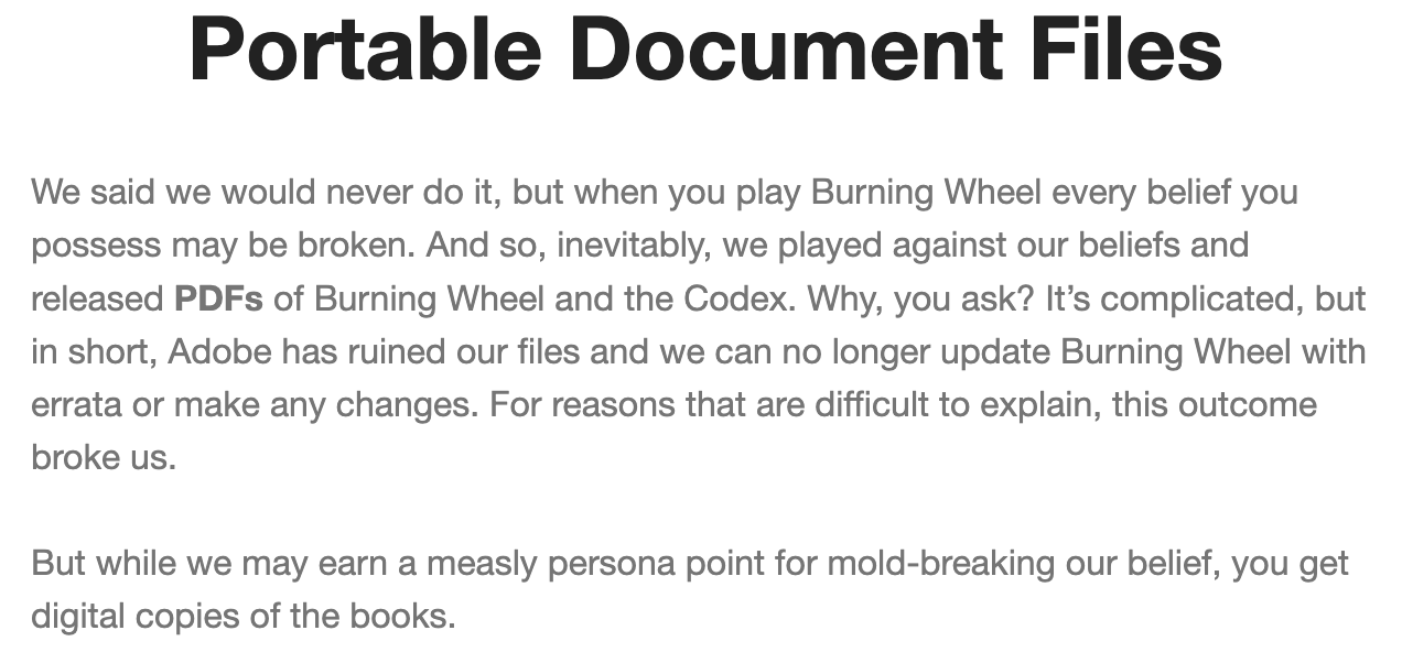 Portable Document Files&10;We said we would never do it, but when you play Burning Wheel every belief you possess may be broken. And so, inevitably, we played against our beliefs and released PDFs of Burning Wheel and the Codex. Why, you ask? It's complicated, but in short, Adobe has ruined our files and we can no longer update Burning Wheel with errata or make any changes. For reasons that are difficult to explain, this outcome broke us.&10;But while we may earn a measly persona point for mold-breaking our belief, you get digital copies of the books.