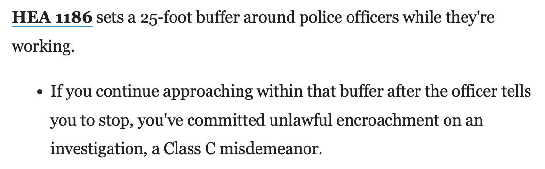 HEA 1186 sets a 25-foot buffer around police officers while they're working.&10;&10; • If you continue approaching within that buffer after the officer tells you to stop, you've committed unlawful encroachment on an investigation, a Class C misdemeanor.
