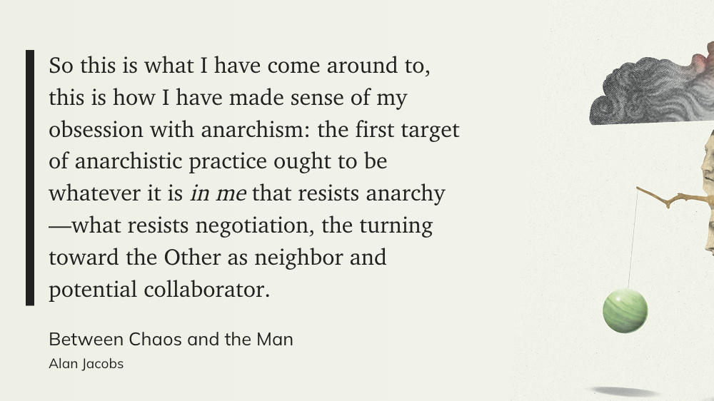 "So this is what I have come around to, this is how I have made sense of my obsession with anarchism: the first target of anarchistic practice ought to be whatever it is *in me* that resists anarchy—what resists negotiation, the turning toward the Other as neighbor and potential collaborator." (Alan Jacobs, Between Chaos and the Man)