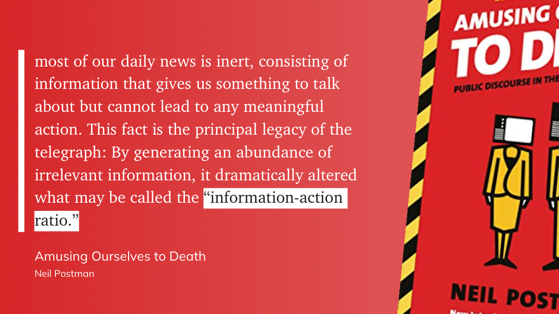 "most of our daily news is inert, consisting of information that gives us something to talk about but cannot lead to any meaningful action. This fact is the principal legacy of the telegraph: By generating an abundance of irrelevant information, it dramatically altered what may be called the __“information-action ratio.”__" (Neil Postman, Amusing Ourselves to Death)