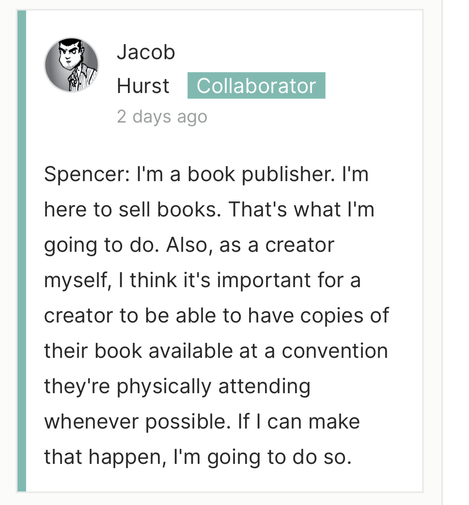 Jacob&10;Hurst Collaborator&10;2 days ago&10;Spencer: I'm a book publisher. I'm here to sell books. That's what l'm going to do. Also, as a creator myself, I think it's important for a creator to be able to have copies of&10;their book available at a convention&10;they're physically attending whenever possible. If I can make that happen, I'm going to do so.