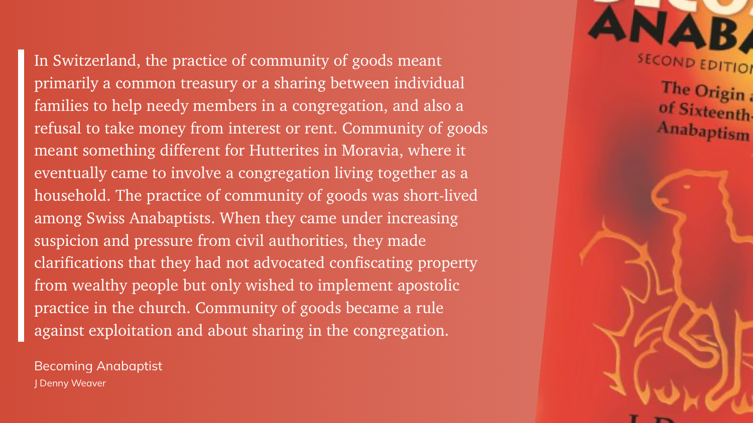 "In Switzerland, the practice of community of goods meant primarily a common treasury or a sharing between individual families to help needy members in a congregation, and also a refusal to take money from interest or rent. Community of goods meant something different for Hutterites in Moravia, where it eventually came to involve a congregation living together as a household. The practice of community of goods was short-lived among Swiss Anabaptists. When they came under increasing suspicion and pressure from civil authorities, they made clarifications that they had not advocated confiscating property from wealthy people but only wished to implement apostolic practice in the church. Community of goods became a rule against exploitation and about sharing in the congregation." (J Denny Weaver, Becoming Anabaptist)